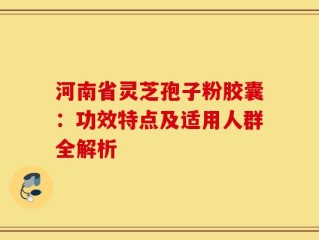 河南省灵芝孢子粉胶囊：功效特点及适用人群全解析