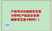 产后可以吃破壁灵芝孢子粉吗(产后适合食用破壁灵芝孢子粉吗？)