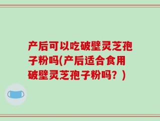 产后可以吃破壁灵芝孢子粉吗(产后适合食用破壁灵芝孢子粉吗？)