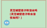 灵芝破壁孢子粉溶水吗(灵芝破壁孢子粉水溶性如何？)