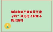 脑缺血能不能吃灵芝孢子粉？灵芝孢子粉能不能长期吃