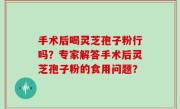 手术后喝灵芝孢子粉行吗？专家解答手术后灵芝孢子粉的食用问题？