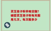 灵芝孢子粉早晚空腹？破壁灵芝孢子粉每天服用几次，每次服多少