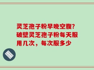 灵芝孢子粉早晚空腹？破壁灵芝孢子粉每天服用几次，每次服多少