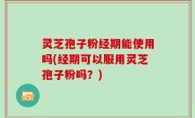 灵芝孢子粉经期能使用吗(经期可以服用灵芝孢子粉吗？)