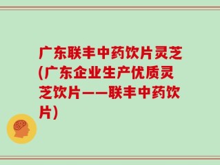 广东联丰中药饮片灵芝(广东企业生产优质灵芝饮片——联丰中药饮片)