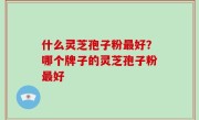 什么灵芝孢子粉最好？哪个牌子的灵芝孢子粉最好