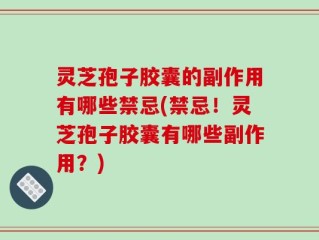灵芝孢子胶囊的副作用有哪些禁忌(禁忌！灵芝孢子胶囊有哪些副作用？)