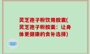 灵芝孢子粉饮用胶囊(灵芝孢子粉胶囊：让身体更健康的食补选择)