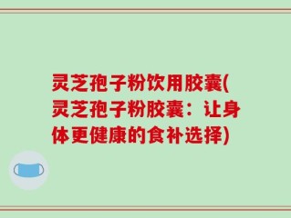 灵芝孢子粉饮用胶囊(灵芝孢子粉胶囊：让身体更健康的食补选择)