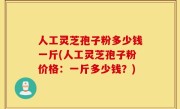 人工灵芝孢子粉多少钱一斤(人工灵芝孢子粉价格：一斤多少钱？)