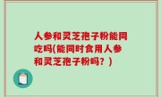 人参和灵芝孢子粉能同吃吗(能同时食用人参和灵芝孢子粉吗？)