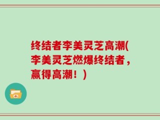 终结者李美灵芝高潮(李美灵芝燃爆终结者，赢得高潮！)