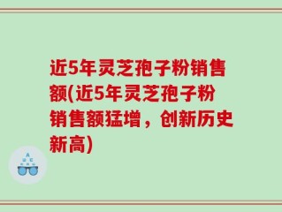 近5年灵芝孢子粉销售额(近5年灵芝孢子粉销售额猛增，创新历史新高)