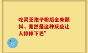 吃灵芝孢子粉后全身颤抖，竟然是这种反应让人惊掉下巴”