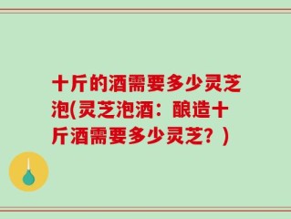 十斤的酒需要多少灵芝泡(灵芝泡酒：酿造十斤酒需要多少灵芝？)