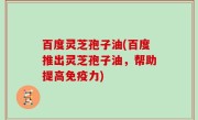 百度灵芝孢子油(百度推出灵芝孢子油，帮助提高免疫力)