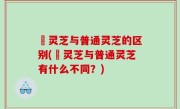 艼灵芝与普通灵芝的区别(艼灵芝与普通灵芝有什么不同？)