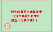 野生红灵芝市场是多少一斤(市场价！野生红灵芝一斤多少钱？)