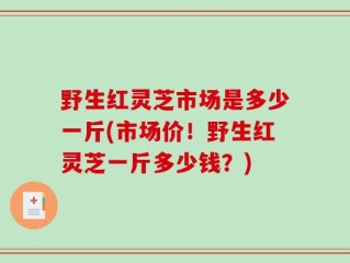 野生红灵芝市场是多少一斤(市场价！野生红灵芝一斤多少钱？)