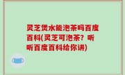 灵芝煲水能泡茶吗百度百科(灵芝可泡茶？听听百度百科给你讲)