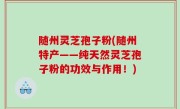 随州灵芝孢子粉(随州特产——纯天然灵芝孢子粉的功效与作用！)
