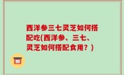 西洋参三七灵芝如何搭配吃(西洋参、三七、灵芝如何搭配食用？)