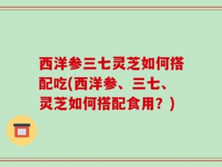 西洋参三七灵芝如何搭配吃(西洋参、三七、灵芝如何搭配食用？)