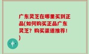 广东灵芝在哪里买到正品(如何购买正品广东灵芝？购买渠道推荐！)