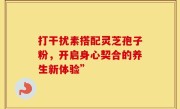 打干扰素搭配灵芝孢子粉，开启身心契合的养生新体验”