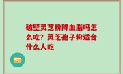 破壁灵芝粉降血脂吗怎么吃？灵芝孢子粉适合什么人吃