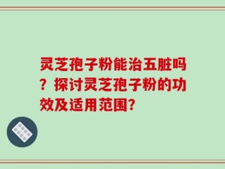 灵芝孢子粉能治五脏吗？探讨灵芝孢子粉的功效及适用范围？