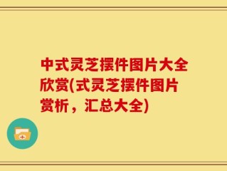 中式灵芝摆件图片大全欣赏(式灵芝摆件图片赏析，汇总大全)