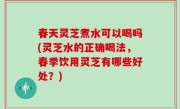 春天灵芝煮水可以喝吗(灵芝水的正确喝法，春季饮用灵芝有哪些好处？)