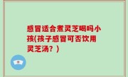 感冒适合煮灵芝喝吗小孩(孩子感冒可否饮用灵芝汤？)