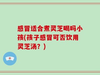 感冒适合煮灵芝喝吗小孩(孩子感冒可否饮用灵芝汤？)