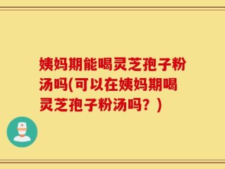 姨妈期能喝灵芝孢子粉汤吗(可以在姨妈期喝灵芝孢子粉汤吗？)