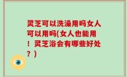 灵芝可以洗澡用吗女人可以用吗(女人也能用！灵芝浴会有哪些好处？)