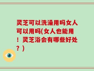 灵芝可以洗澡用吗女人可以用吗(女人也能用！灵芝浴会有哪些好处？)