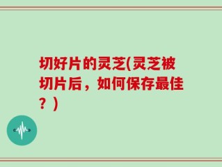 切好片的灵芝(灵芝被切片后，如何保存最佳？)