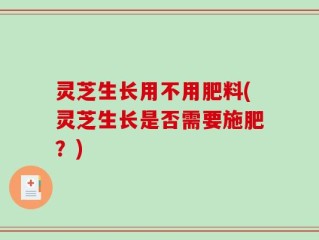 灵芝生长用不用肥料(灵芝生长是否需要施肥？)