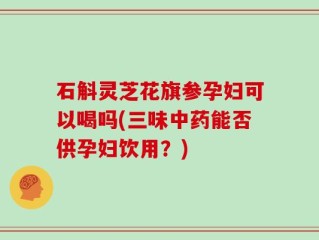 石斛灵芝花旗参孕妇可以喝吗(三味中药能否供孕妇饮用？)