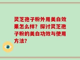 灵芝孢子粉外用美白效果怎么样？探讨灵芝孢子粉的美白功效与使用方法？