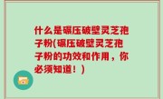 什么是碾压破壁灵芝孢子粉(碾压破壁灵芝孢子粉的功效和作用，你必须知道！)