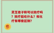 灵芝孢子粉可以放疗吗？放疗后吃什么？和化疗有哪些区别？