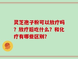 灵芝孢子粉可以放疗吗？放疗后吃什么？和化疗有哪些区别？