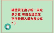 破壁灵芝孢子粉一天吃多少克 每日合适灵芝孢子粉摄入量为多少克？)