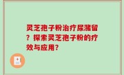 灵芝孢子粉治疗尿潴留?探索灵芝孢子粉的疗效与应用?