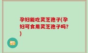 孕妇能吃灵芝孢子(孕妇可食用灵芝孢子吗？)