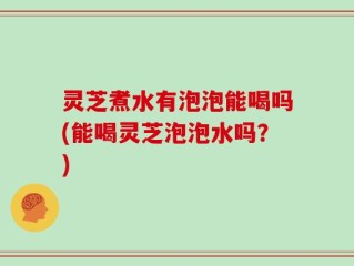 灵芝煮水有泡泡能喝吗(能喝灵芝泡泡水吗？)